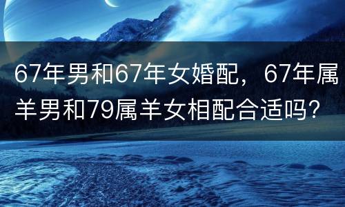 67年男和67年女婚配，67年属羊男和79属羊女相配合适吗?