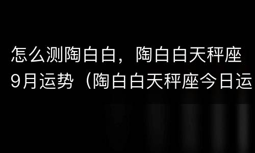 怎么测陶白白，陶白白天秤座9月运势（陶白白天秤座今日运势）