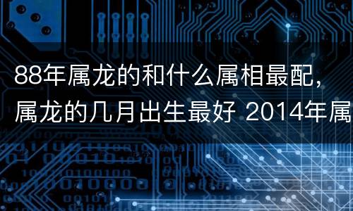 88年属龙的和什么属相最配，属龙的几月出生最好 2014年属