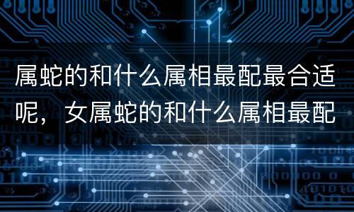 属蛇的和什么属相最配最合适呢，女属蛇的和什么属相最配？属蛇女