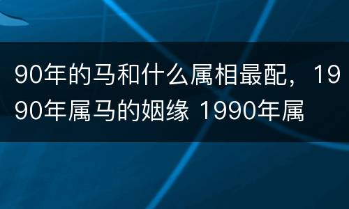 90年的马和什么属相最配，1990年属马的姻缘 1990年属