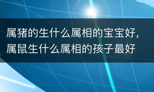 属猪的生什么属相的宝宝好，属鼠生什么属相的孩子最好