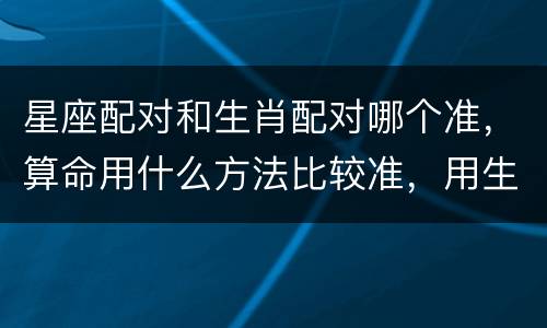 星座配对和生肖配对哪个准，算命用什么方法比较准，用生肖配对还是星座配对