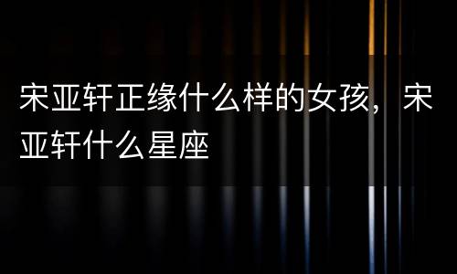 宋亚轩正缘什么样的女孩，宋亚轩什么星座
