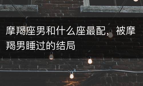 摩羯座男和什么座最配，被摩羯男睡过的结局