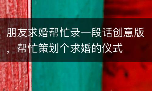 朋友求婚帮忙录一段话创意版，帮忙策划个求婚的仪式