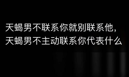 天蝎男不联系你就别联系他，天蝎男不主动联系你代表什么