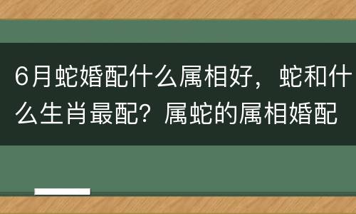 6月蛇婚配什么属相好，蛇和什么生肖最配？属蛇的属相婚配表大全