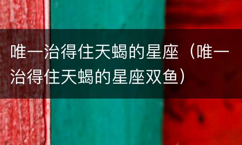 唯一治得住天蝎的星座（唯一治得住天蝎的星座双鱼）