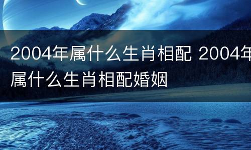 2004年属什么生肖相配 2004年属什么生肖相配婚姻