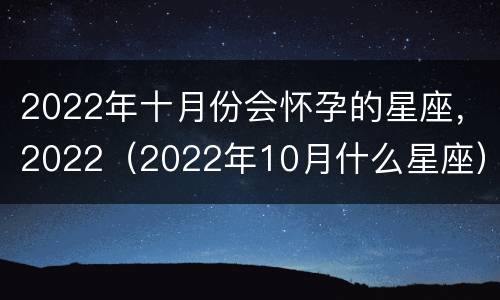 2022年十月份会怀孕的星座，2022（2022年10月什么星座）