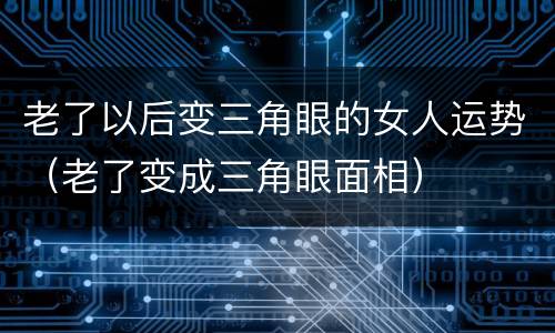 老了以后变三角眼的女人运势（老了变成三角眼面相）