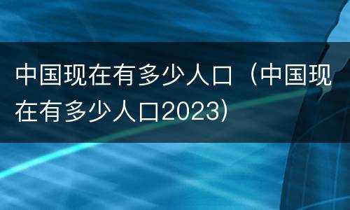 中国现在有多少人口（中国现在有多少人口2023）