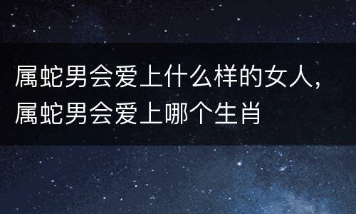 属蛇男会爱上什么样的女人，属蛇男会爱上哪个生肖
