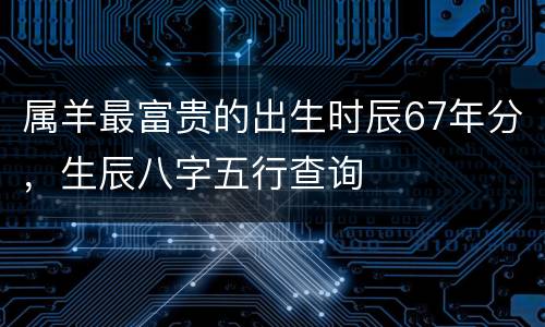 属羊最富贵的出生时辰67年分，生辰八字五行查询