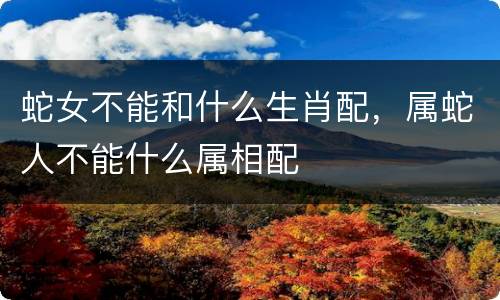 蛇女不能和什么生肖配，属蛇人不能什么属相配