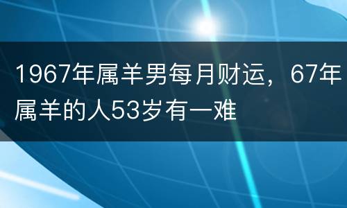 1967年属羊男每月财运，67年属羊的人53岁有一难