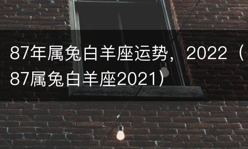 87年属兔白羊座运势，2022（87属兔白羊座2021）