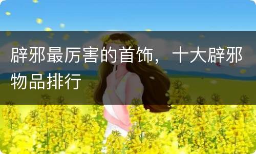 辟邪最厉害的首饰，十大辟邪物品排行