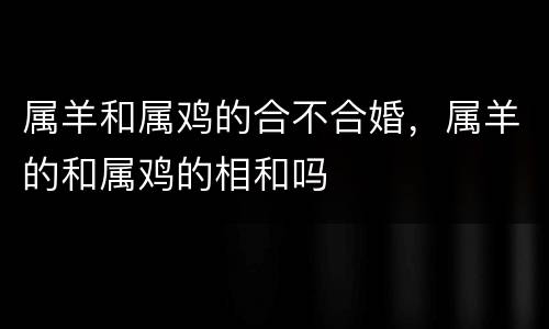 属羊和属鸡的合不合婚，属羊的和属鸡的相和吗