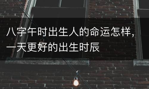 八字午时出生人的命运怎样，一天更好的出生时辰