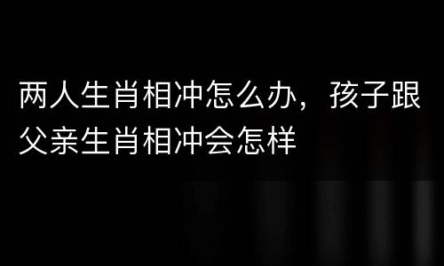 两人生肖相冲怎么办，孩子跟父亲生肖相冲会怎样