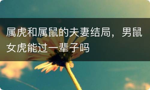 属虎和属鼠的夫妻结局，男鼠女虎能过一辈子吗