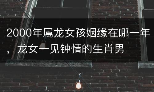 2000年属龙女孩姻缘在哪一年，龙女一见钟情的生肖男