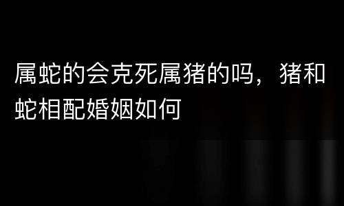 属蛇的会克死属猪的吗，猪和蛇相配婚姻如何