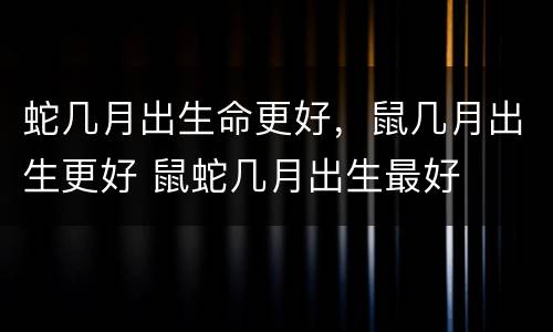 蛇几月出生命更好，鼠几月出生更好 鼠蛇几月出生最好