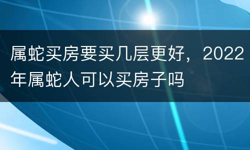 属蛇买房要买几层更好，2022年属蛇人可以买房子吗