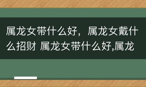属龙女带什么好，属龙女戴什么招财 属龙女带什么好,属龙女戴什么招财最好