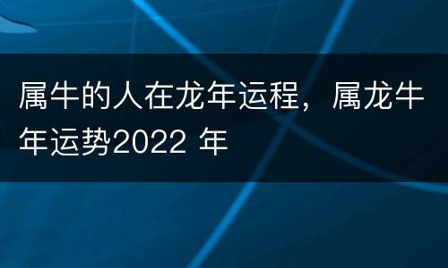 属牛的人在龙年运程，属龙牛年运势2022 年
