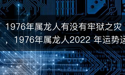 1976年属龙人有没有牢狱之灾，1976年属龙人2022 年运势运程每月运程