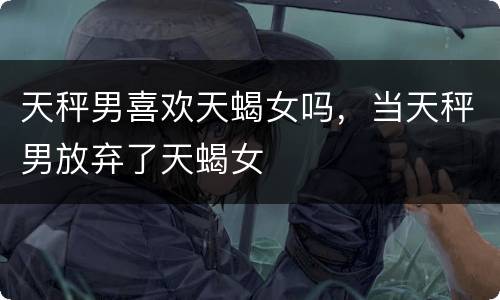 天秤男喜欢天蝎女吗，当天秤男放弃了天蝎女