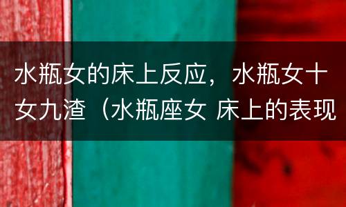 水瓶女的床上反应，水瓶女十女九渣（水瓶座女 床上的表现）