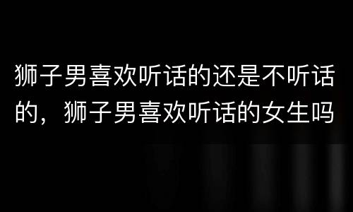 狮子男喜欢听话的还是不听话的，狮子男喜欢听话的女生吗