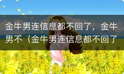 金牛男连信息都不回了，金牛男不（金牛男连信息都不回了,金牛男不回消息）