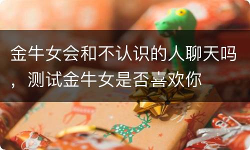 金牛女会和不认识的人聊天吗，测试金牛女是否喜欢你