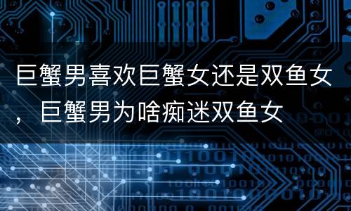 巨蟹男喜欢巨蟹女还是双鱼女，巨蟹男为啥痴迷双鱼女