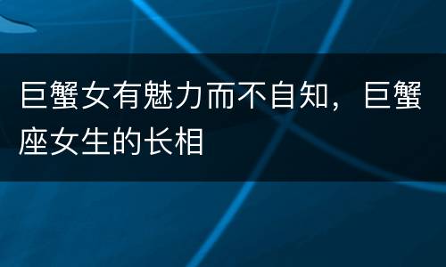巨蟹女有魅力而不自知，巨蟹座女生的长相