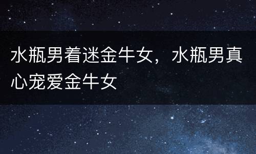 水瓶男着迷金牛女，水瓶男真心宠爱金牛女