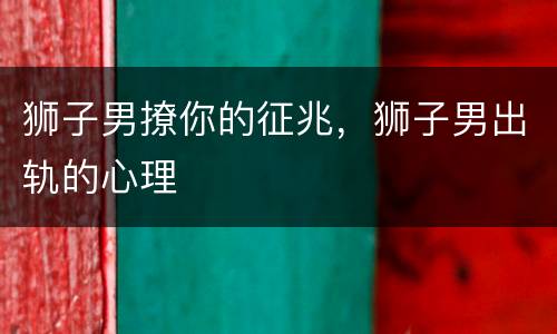 狮子男撩你的征兆，狮子男出轨的心理