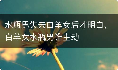 水瓶男失去白羊女后才明白，白羊女水瓶男谁主动