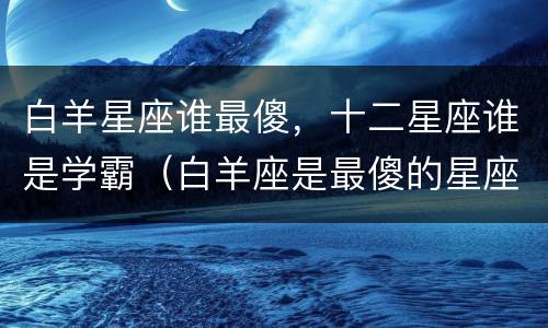白羊星座谁最傻，十二星座谁是学霸（白羊座是最傻的星座吗）