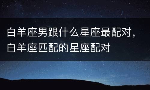 白羊座男跟什么星座最配对，白羊座匹配的星座配对