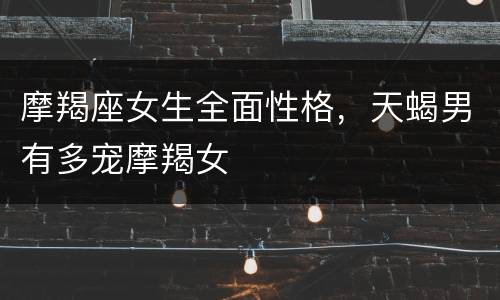 摩羯座女生全面性格，天蝎男有多宠摩羯女
