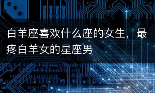 白羊座喜欢什么座的女生，最疼白羊女的星座男