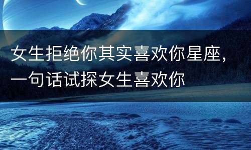 女生拒绝你其实喜欢你星座，一句话试探女生喜欢你