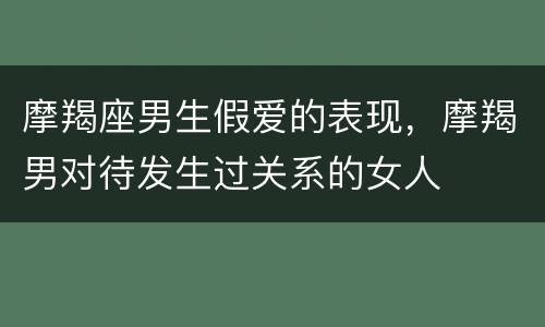 摩羯座男生假爱的表现，摩羯男对待发生过关系的女人